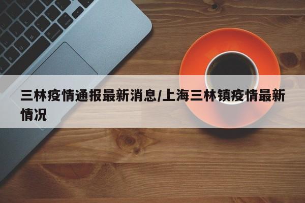 三林疫情通报最新消息/上海三林镇疫情最新情况