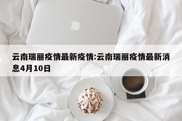 云南瑞丽疫情最新疫情:云南瑞丽疫情最新消息4月10日