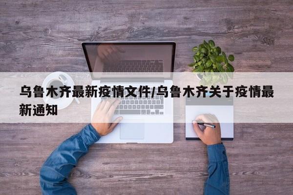 乌鲁木齐最新疫情文件/乌鲁木齐关于疫情最新通知