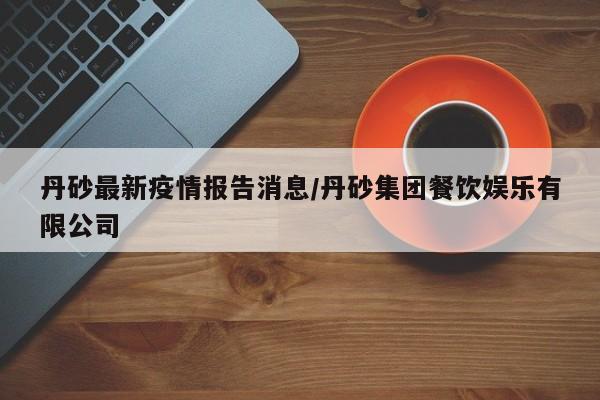 丹砂最新疫情报告消息/丹砂集团餐饮娱乐有限公司
