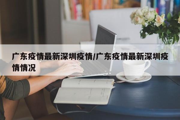 广东疫情最新深圳疫情/广东疫情最新深圳疫情情况