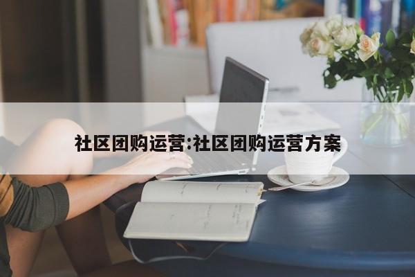 社区团购运营:社区团购运营方案