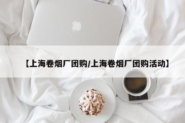 【上海卷烟厂团购/上海卷烟厂团购活动】